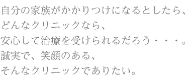 自分の家族がかかりつけになるとしたら、どんなクリニックなら、安心して治療を受けられるだろう・・・。誠実で、笑顔のある、そんなクリニックでありたい。
